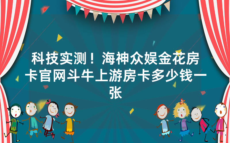 科技实测！海神众娱金花房卡官网斗牛上游房卡多少钱一张