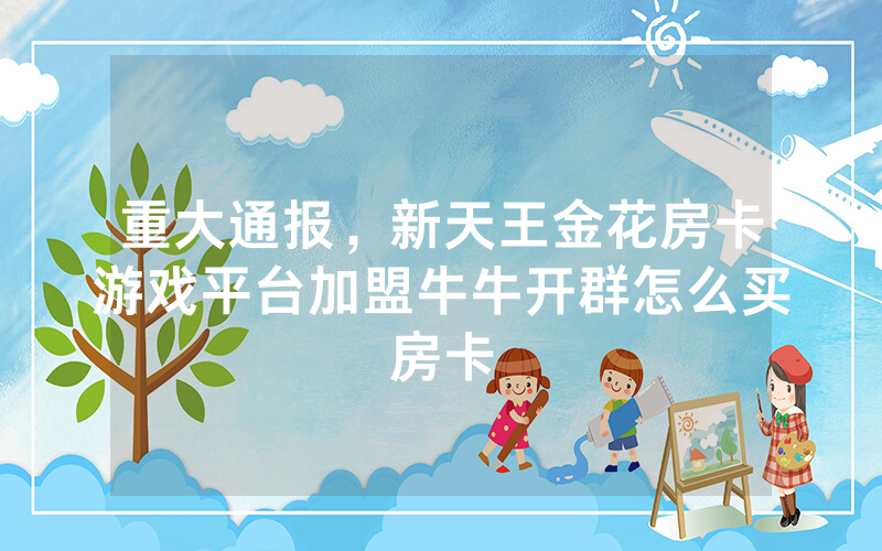 重大通报，新天王金花房卡游戏平台加盟牛牛开群怎么买房卡
