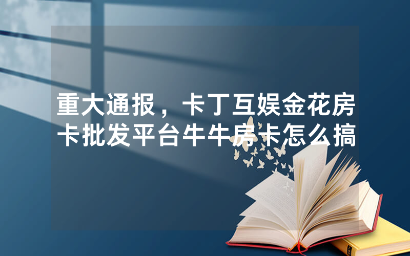 重大通报，卡丁互娱金花房卡批发平台牛牛房卡怎么搞