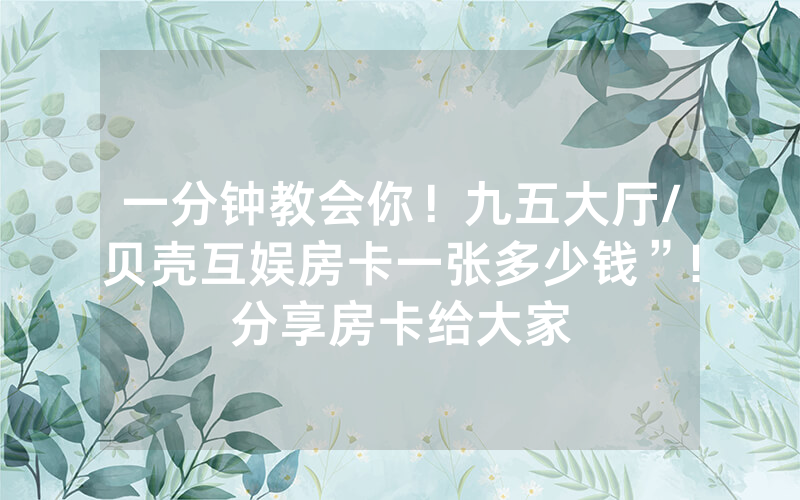 一分钟教会你！九五大厅/贝壳互娱房卡一张多少钱”!分享房卡给大家