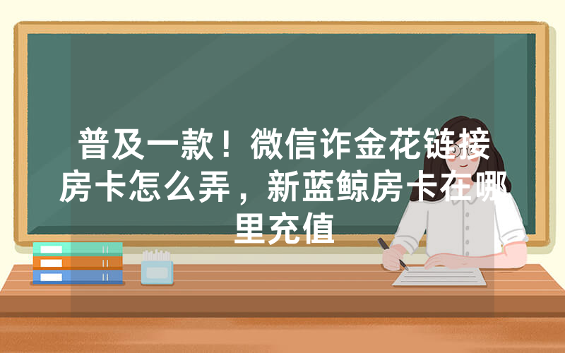 普及一款！微信诈金花链接房卡怎么弄，新蓝鲸房卡在哪里充值