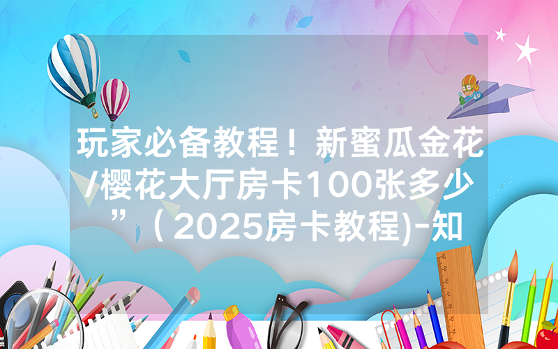玩家必备教程！新蜜瓜金花/樱花大厅房卡100张多少”（2025房卡教程)-知乎