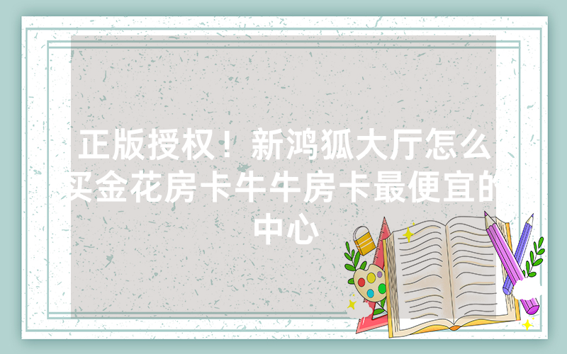 正版授权！新鸿狐大厅怎么买金花房卡牛牛房卡最便宜的中心