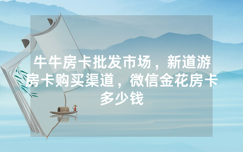 牛牛房卡批发市场，新道游房卡购买渠道，微信金花房卡多少钱