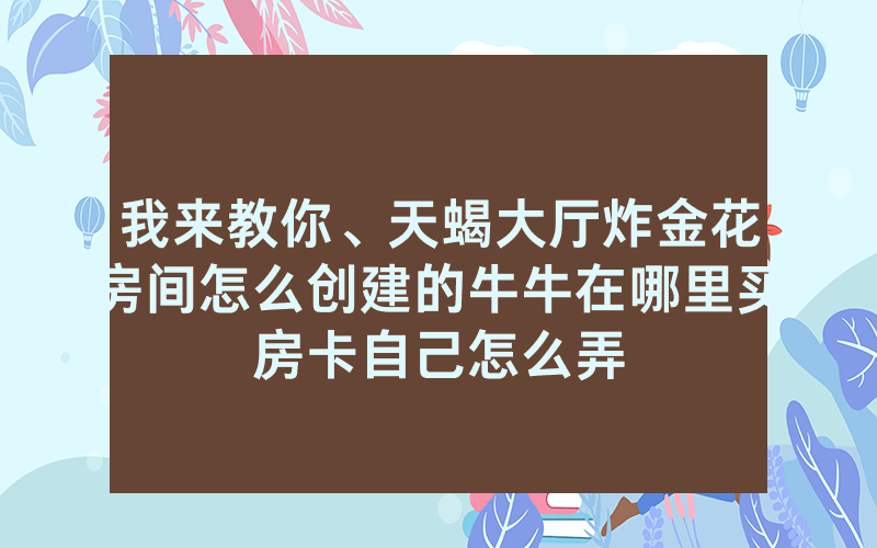 我来教你、天蝎大厅炸金花房间怎么创建的牛牛在哪里买房卡自己怎么弄
