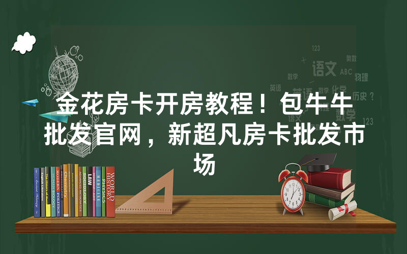 金花房卡开房教程！包牛牛批发官网，新超凡房卡批发市场
