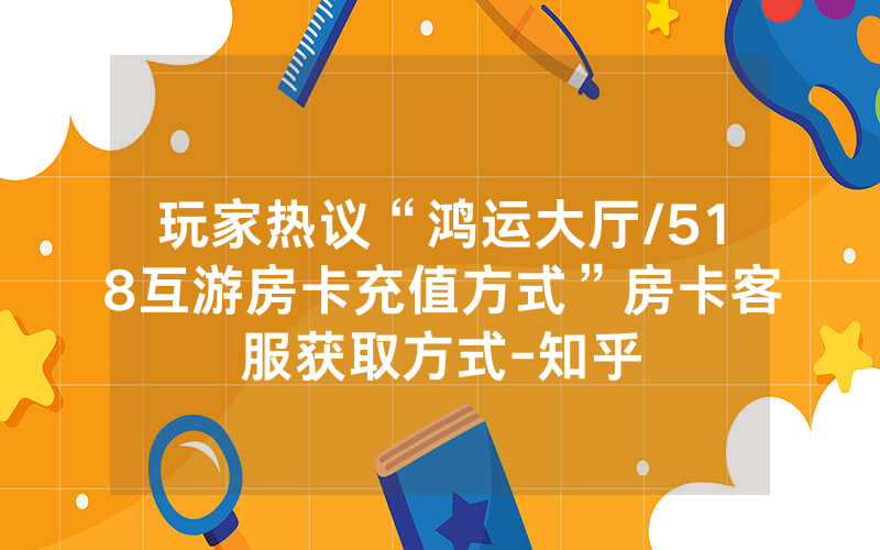 玩家热议“鸿运大厅/518互游房卡充值方式”房卡客服获取方式-知乎