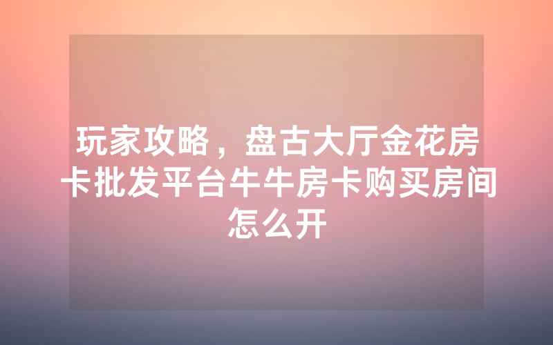 玩家攻略，盘古大厅金花房卡批发平台牛牛房卡购买房间怎么开