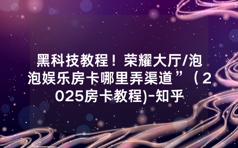 黑科技教程！荣耀大厅/泡泡娱乐房卡哪里弄渠道”（2025房卡教程)-知乎