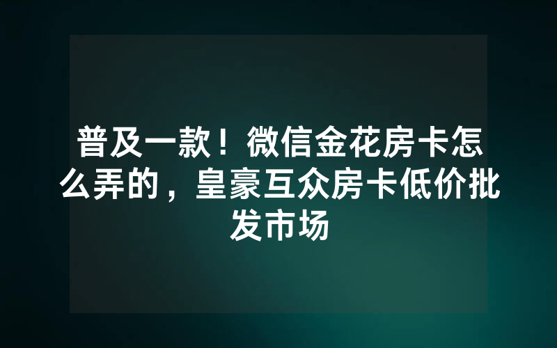 普及一款！微信金花房卡怎么弄的，皇豪互众房卡低价批发市场