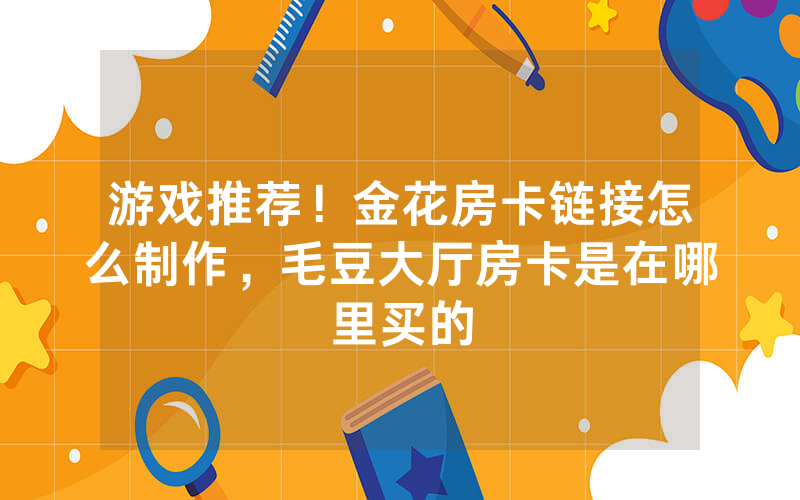 游戏推荐！金花房卡链接怎么制作，毛豆大厅房卡是在哪里买的