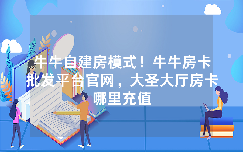 牛牛自建房模式！牛牛房卡批发平台官网，大圣大厅房卡哪里充值