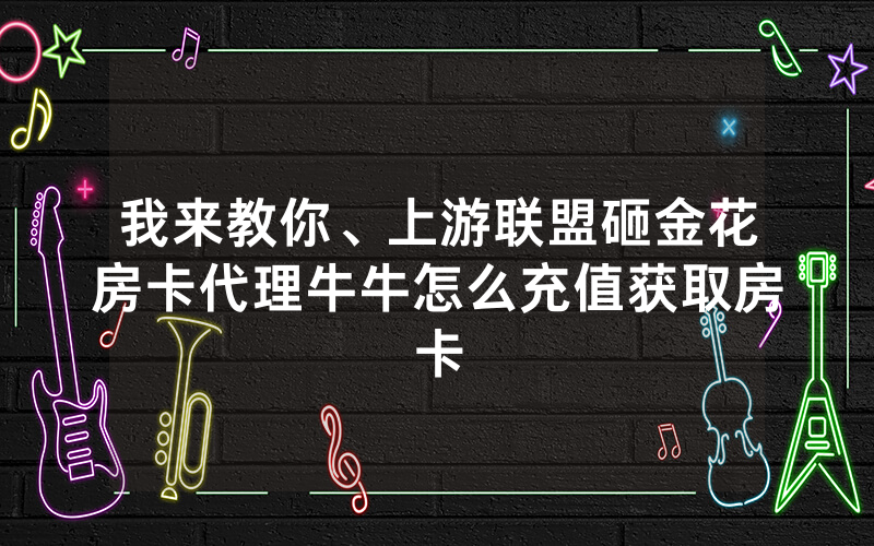 我来教你、上游联盟砸金花房卡代理牛牛怎么充值获取房卡