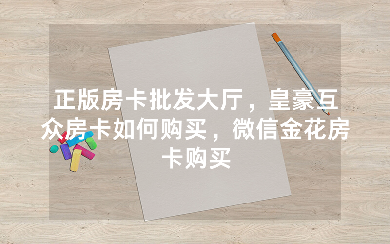 正版房卡批发大厅，皇豪互众房卡如何购买，微信金花房卡购买