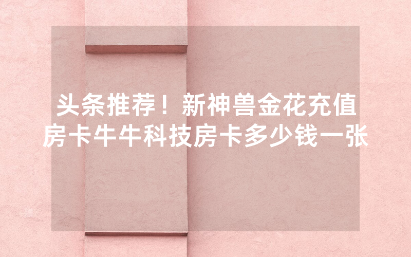 头条推荐！新神兽金花充值房卡牛牛科技房卡多少钱一张