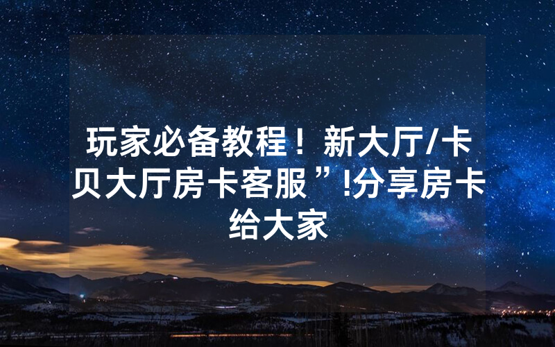 玩家必备教程！新大厅/卡贝大厅房卡客服”!分享房卡给大家