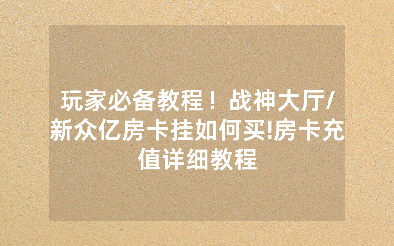 玩家必备教程！战神大厅/新众亿房卡挂如何买!房卡充值详细教程