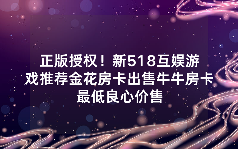 正版授权!新518互娱游戏推荐金花房卡出售牛牛房卡最低良心价售