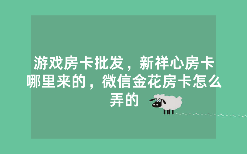 游戏房卡批发，新祥心房卡哪里来的，微信金花房卡怎么弄的