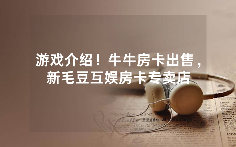 游戏介绍！牛牛房卡出售，新毛豆互娱房卡专卖店