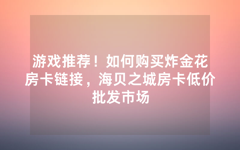 游戏推荐！如何购买炸金花房卡链接，海贝之城房卡低价批发市场