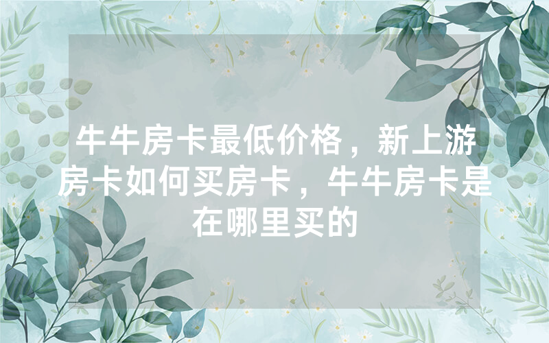牛牛房卡最低价格，新上游房卡如何买房卡，牛牛房卡是在哪里买的