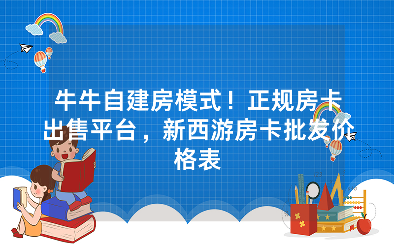 牛牛自建房模式！正规房卡出售平台，新西游房卡批发价格表