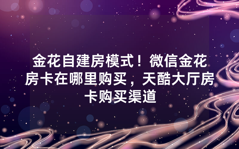 金花自建房模式！微信金花房卡在哪里购买，天酷大厅房卡购买渠道