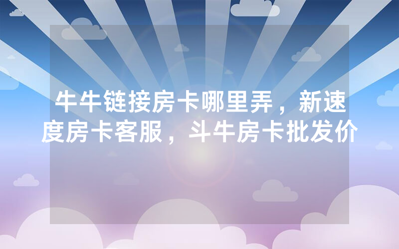 牛牛链接房卡哪里弄，新速度房卡客服，斗牛房卡批发价