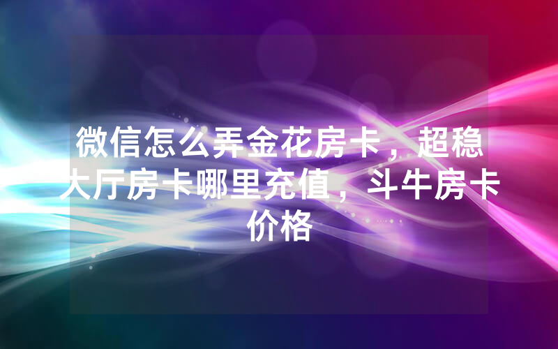 微信怎么弄金花房卡，超稳大厅房卡哪里充值，斗牛房卡价格