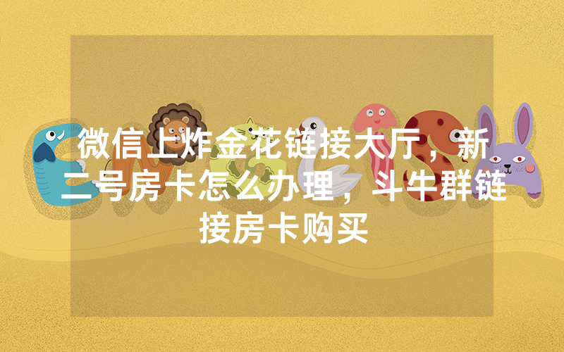 微信上炸金花链接大厅，新二号房卡怎么办理，斗牛群链接房卡购买