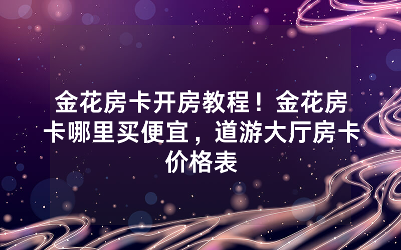 金花房卡开房教程！金花房卡哪里买便宜，道游大厅房卡价格表