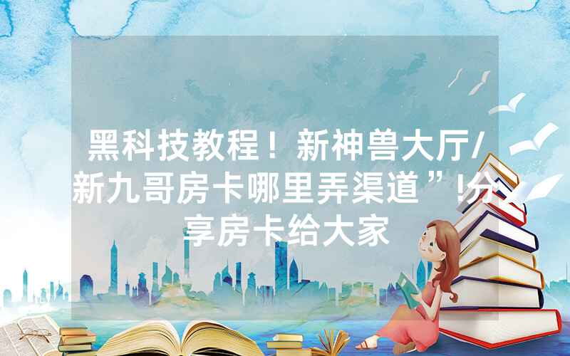 黑科技教程！新神兽大厅/新九哥房卡哪里弄渠道”!分享房卡给大家