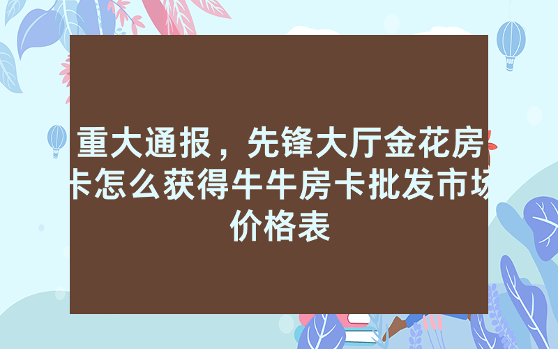 重大通报，先锋大厅金花房卡怎么获得牛牛房卡批发市场价格表
