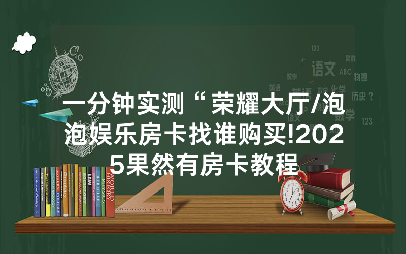 一分钟实测“荣耀大厅/泡泡娱乐房卡找谁购买!2025果然有房卡教程