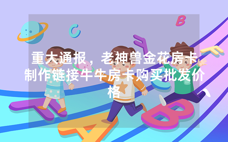 重大通报，老神兽金花房卡制作链接牛牛房卡购买批发价格