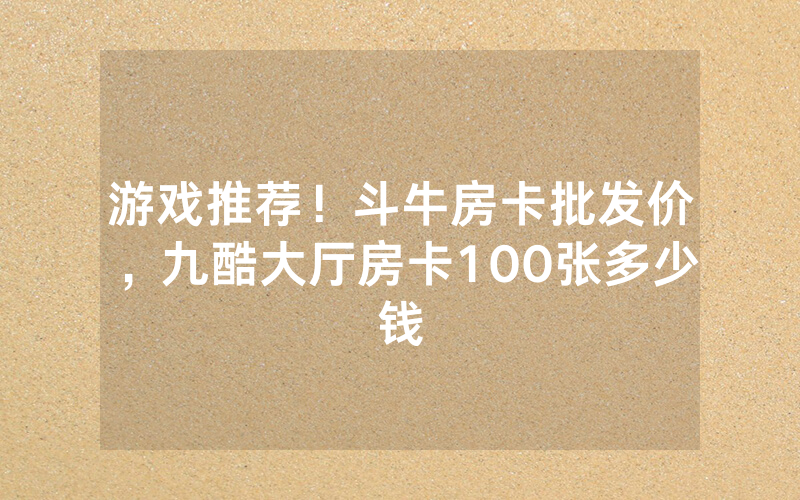 游戏推荐！斗牛房卡批发价，九酷大厅房卡100张多少钱