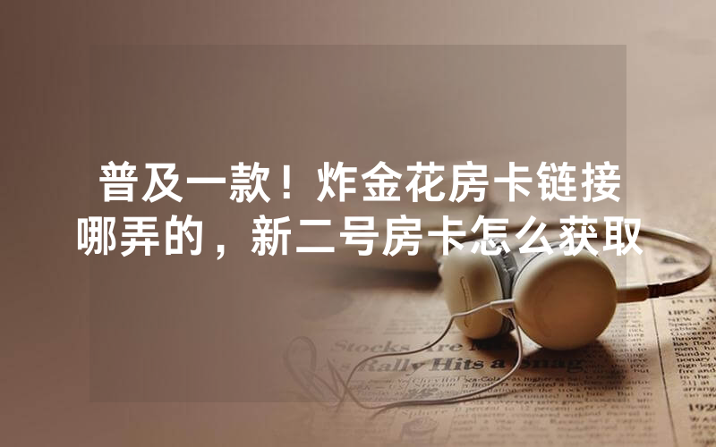 普及一款！炸金花房卡链接哪弄的，新二号房卡怎么获取