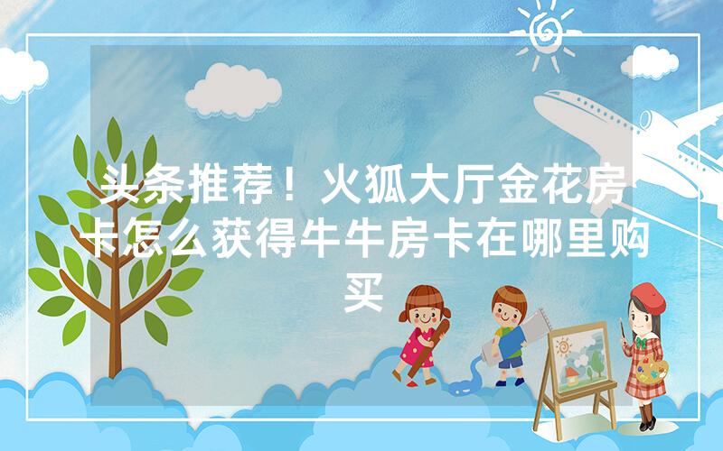 头条推荐！火狐大厅金花房卡怎么获得牛牛房卡在哪里购买