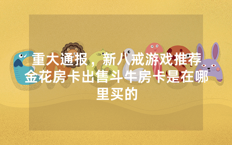 重大通报，新八戒游戏推荐金花房卡出售斗牛房卡是在哪里买的