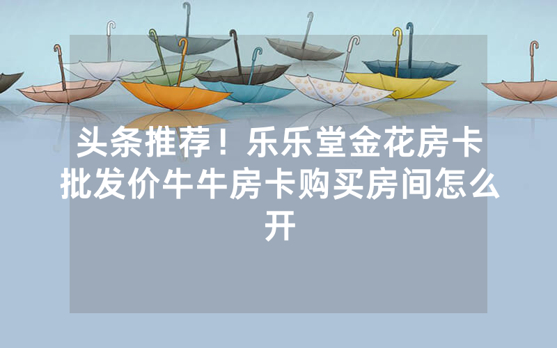 头条推荐！乐乐堂金花房卡批发价牛牛房卡购买房间怎么开