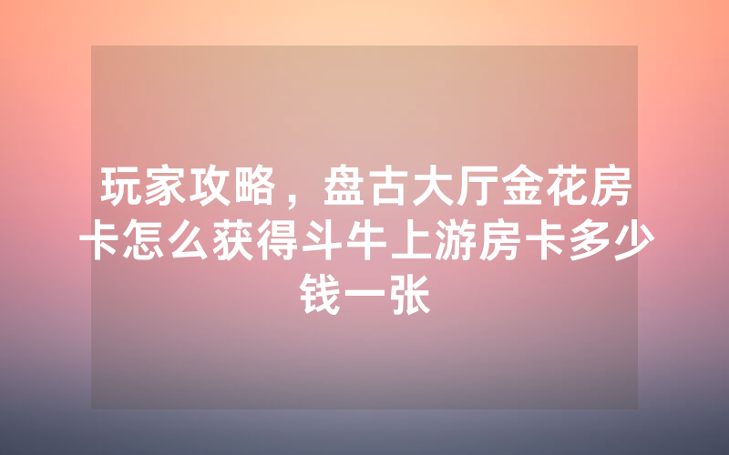 玩家攻略，盘古大厅金花房卡怎么获得斗牛上游房卡多少钱一张