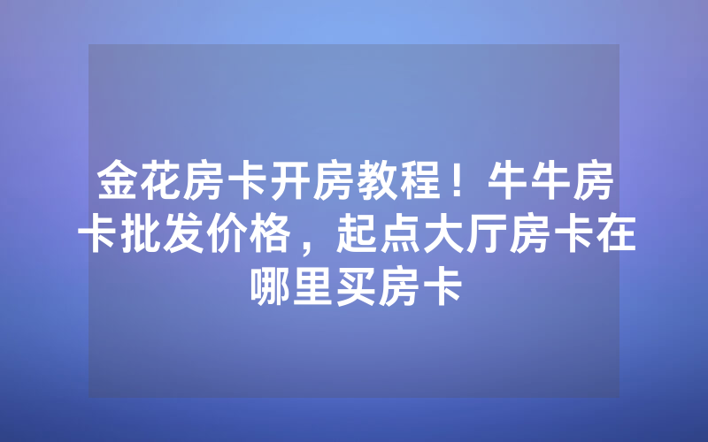金花房卡开房教程！牛牛房卡批发价格，起点大厅房卡在哪里买房卡