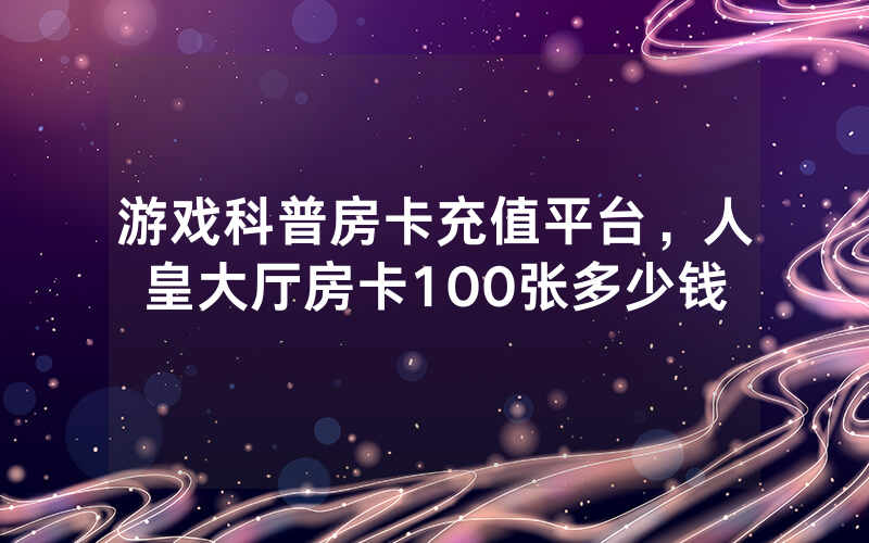 游戏科普房卡充值平台，人皇大厅房卡100张多少钱