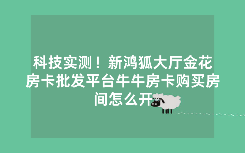 科技实测!新鸿狐大厅金花房卡批发平台牛牛房卡购买房间怎么开