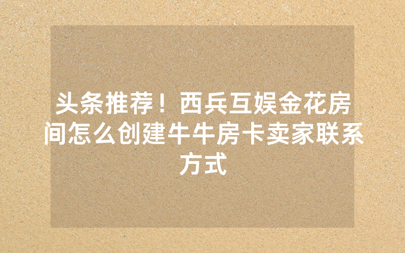 头条推荐！西兵互娱金花房间怎么创建牛牛房卡卖家联系方式