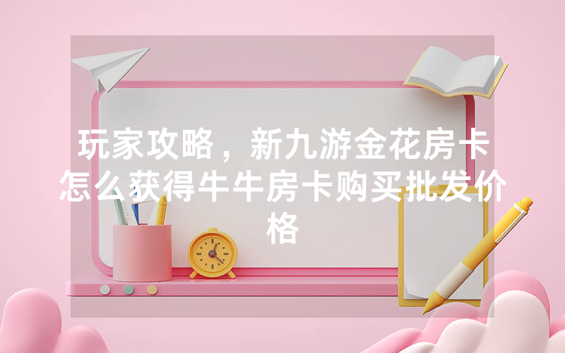 玩家攻略，新九游金花房卡怎么获得牛牛房卡购买批发价格