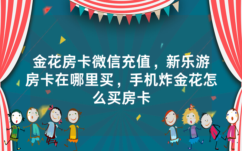金花房卡微信充值，新乐游房卡在哪里买，手机炸金花怎么买房卡