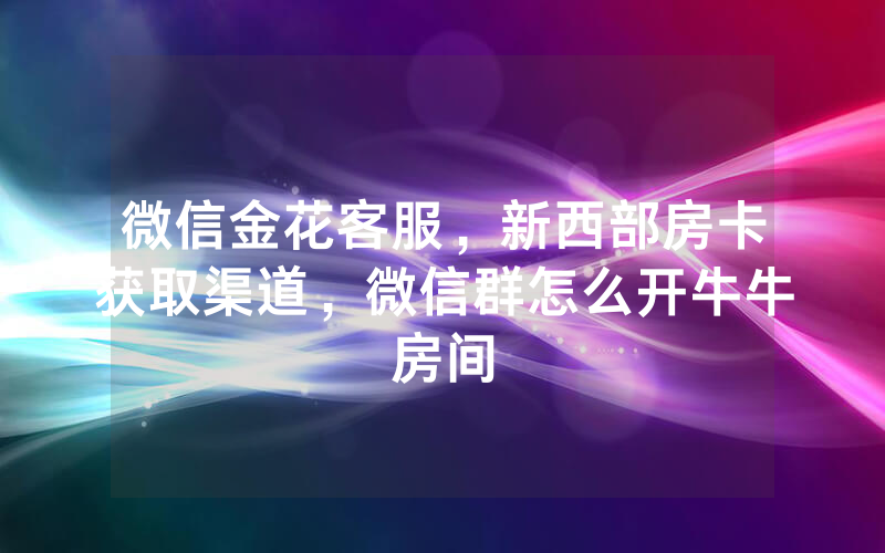 微信金花客服，新西部房卡获取渠道，微信群怎么开牛牛房间
