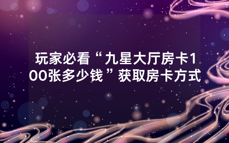 玩家必看“九星大厅房卡100张多少钱”获取房卡方式